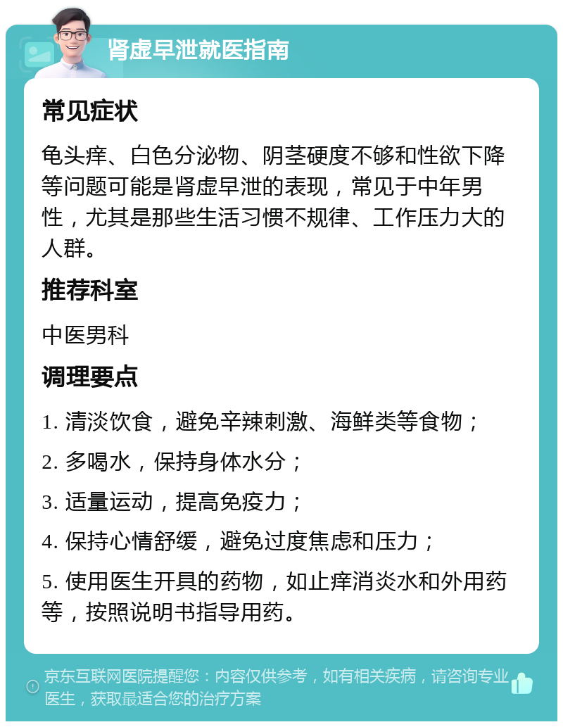 肾虚早泄就医指南 常见症状 龟头痒、白色分泌物、阴茎硬度不够和性欲下降等问题可能是肾虚早泄的表现，常见于中年男性，尤其是那些生活习惯不规律、工作压力大的人群。 推荐科室 中医男科 调理要点 1. 清淡饮食，避免辛辣刺激、海鲜类等食物； 2. 多喝水，保持身体水分； 3. 适量运动，提高免疫力； 4. 保持心情舒缓，避免过度焦虑和压力； 5. 使用医生开具的药物，如止痒消炎水和外用药等，按照说明书指导用药。