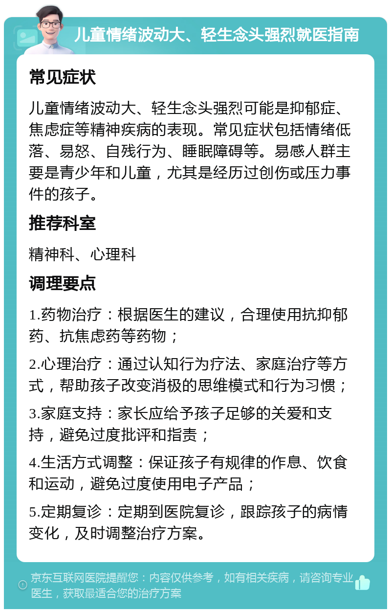 儿童情绪波动大、轻生念头强烈就医指南 常见症状 儿童情绪波动大、轻生念头强烈可能是抑郁症、焦虑症等精神疾病的表现。常见症状包括情绪低落、易怒、自残行为、睡眠障碍等。易感人群主要是青少年和儿童，尤其是经历过创伤或压力事件的孩子。 推荐科室 精神科、心理科 调理要点 1.药物治疗：根据医生的建议，合理使用抗抑郁药、抗焦虑药等药物； 2.心理治疗：通过认知行为疗法、家庭治疗等方式，帮助孩子改变消极的思维模式和行为习惯； 3.家庭支持：家长应给予孩子足够的关爱和支持，避免过度批评和指责； 4.生活方式调整：保证孩子有规律的作息、饮食和运动，避免过度使用电子产品； 5.定期复诊：定期到医院复诊，跟踪孩子的病情变化，及时调整治疗方案。