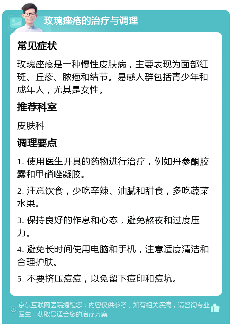 玫瑰痤疮的治疗与调理 常见症状 玫瑰痤疮是一种慢性皮肤病，主要表现为面部红斑、丘疹、脓疱和结节。易感人群包括青少年和成年人，尤其是女性。 推荐科室 皮肤科 调理要点 1. 使用医生开具的药物进行治疗，例如丹参酮胶囊和甲硝唑凝胶。 2. 注意饮食，少吃辛辣、油腻和甜食，多吃蔬菜水果。 3. 保持良好的作息和心态，避免熬夜和过度压力。 4. 避免长时间使用电脑和手机，注意适度清洁和合理护肤。 5. 不要挤压痘痘，以免留下痘印和痘坑。