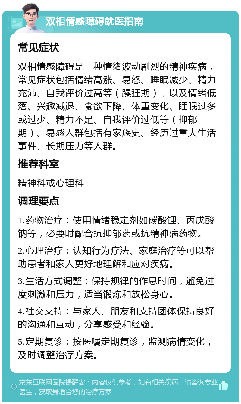 双相情感障碍就医指南 常见症状 双相情感障碍是一种情绪波动剧烈的精神疾病，常见症状包括情绪高涨、易怒、睡眠减少、精力充沛、自我评价过高等（躁狂期），以及情绪低落、兴趣减退、食欲下降、体重变化、睡眠过多或过少、精力不足、自我评价过低等（抑郁期）。易感人群包括有家族史、经历过重大生活事件、长期压力等人群。 推荐科室 精神科或心理科 调理要点 1.药物治疗：使用情绪稳定剂如碳酸锂、丙戊酸钠等，必要时配合抗抑郁药或抗精神病药物。 2.心理治疗：认知行为疗法、家庭治疗等可以帮助患者和家人更好地理解和应对疾病。 3.生活方式调整：保持规律的作息时间，避免过度刺激和压力，适当锻炼和放松身心。 4.社交支持：与家人、朋友和支持团体保持良好的沟通和互动，分享感受和经验。 5.定期复诊：按医嘱定期复诊，监测病情变化，及时调整治疗方案。