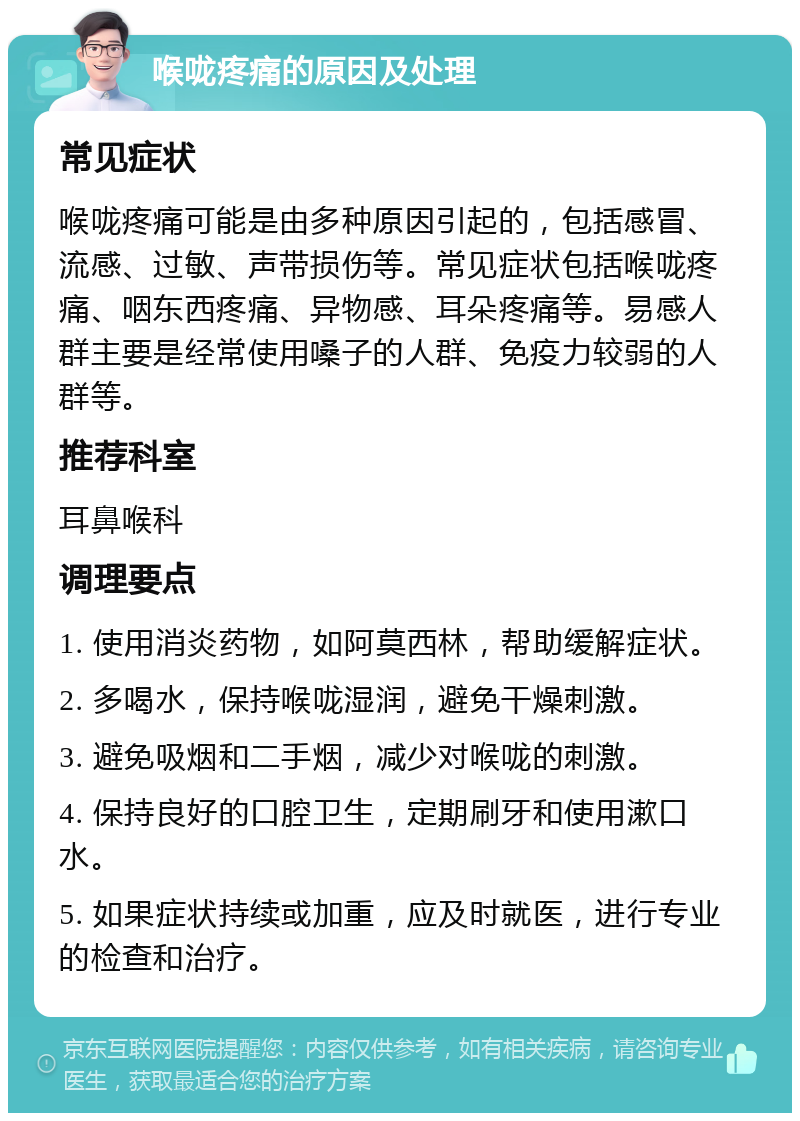 喉咙疼痛的原因及处理 常见症状 喉咙疼痛可能是由多种原因引起的，包括感冒、流感、过敏、声带损伤等。常见症状包括喉咙疼痛、咽东西疼痛、异物感、耳朵疼痛等。易感人群主要是经常使用嗓子的人群、免疫力较弱的人群等。 推荐科室 耳鼻喉科 调理要点 1. 使用消炎药物，如阿莫西林，帮助缓解症状。 2. 多喝水，保持喉咙湿润，避免干燥刺激。 3. 避免吸烟和二手烟，减少对喉咙的刺激。 4. 保持良好的口腔卫生，定期刷牙和使用漱口水。 5. 如果症状持续或加重，应及时就医，进行专业的检查和治疗。