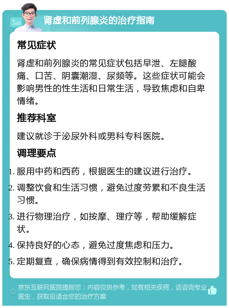 肾虚和前列腺炎的治疗指南 常见症状 肾虚和前列腺炎的常见症状包括早泄、左腿酸痛、口苦、阴囊潮湿、尿频等。这些症状可能会影响男性的性生活和日常生活，导致焦虑和自卑情绪。 推荐科室 建议就诊于泌尿外科或男科专科医院。 调理要点 服用中药和西药，根据医生的建议进行治疗。 调整饮食和生活习惯，避免过度劳累和不良生活习惯。 进行物理治疗，如按摩、理疗等，帮助缓解症状。 保持良好的心态，避免过度焦虑和压力。 定期复查，确保病情得到有效控制和治疗。