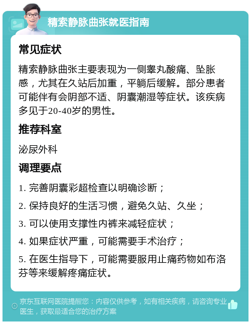 精索静脉曲张就医指南 常见症状 精索静脉曲张主要表现为一侧睾丸酸痛、坠胀感，尤其在久站后加重，平躺后缓解。部分患者可能伴有会阴部不适、阴囊潮湿等症状。该疾病多见于20-40岁的男性。 推荐科室 泌尿外科 调理要点 1. 完善阴囊彩超检查以明确诊断； 2. 保持良好的生活习惯，避免久站、久坐； 3. 可以使用支撑性内裤来减轻症状； 4. 如果症状严重，可能需要手术治疗； 5. 在医生指导下，可能需要服用止痛药物如布洛芬等来缓解疼痛症状。