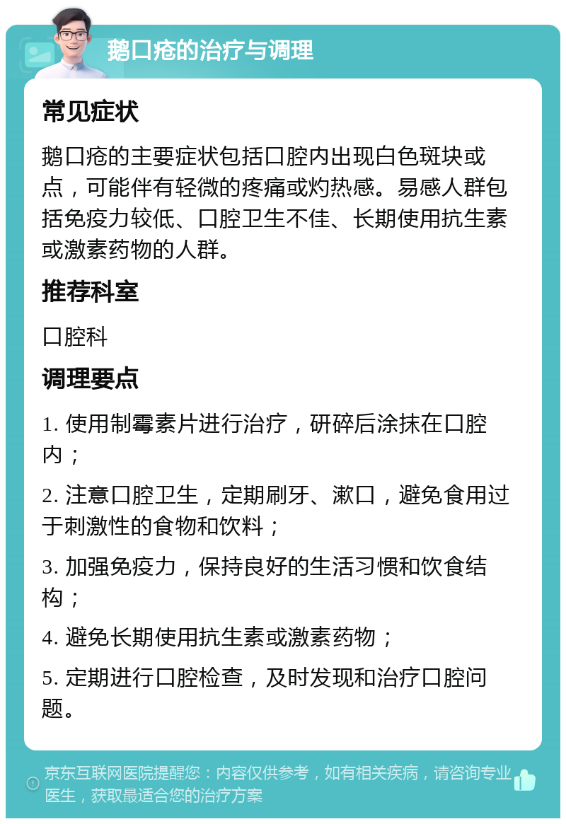 鹅口疮的治疗与调理 常见症状 鹅口疮的主要症状包括口腔内出现白色斑块或点，可能伴有轻微的疼痛或灼热感。易感人群包括免疫力较低、口腔卫生不佳、长期使用抗生素或激素药物的人群。 推荐科室 口腔科 调理要点 1. 使用制霉素片进行治疗，研碎后涂抹在口腔内； 2. 注意口腔卫生，定期刷牙、漱口，避免食用过于刺激性的食物和饮料； 3. 加强免疫力，保持良好的生活习惯和饮食结构； 4. 避免长期使用抗生素或激素药物； 5. 定期进行口腔检查，及时发现和治疗口腔问题。