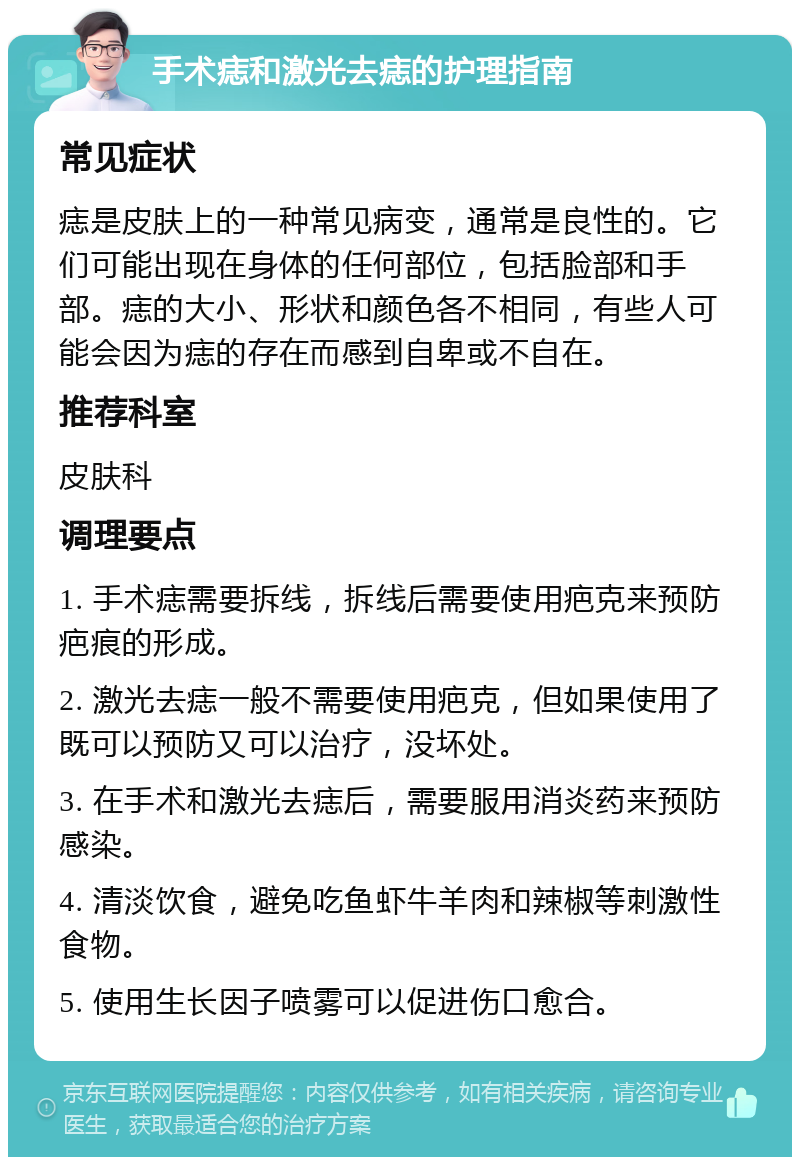 手术痣和激光去痣的护理指南 常见症状 痣是皮肤上的一种常见病变，通常是良性的。它们可能出现在身体的任何部位，包括脸部和手部。痣的大小、形状和颜色各不相同，有些人可能会因为痣的存在而感到自卑或不自在。 推荐科室 皮肤科 调理要点 1. 手术痣需要拆线，拆线后需要使用疤克来预防疤痕的形成。 2. 激光去痣一般不需要使用疤克，但如果使用了既可以预防又可以治疗，没坏处。 3. 在手术和激光去痣后，需要服用消炎药来预防感染。 4. 清淡饮食，避免吃鱼虾牛羊肉和辣椒等刺激性食物。 5. 使用生长因子喷雾可以促进伤口愈合。