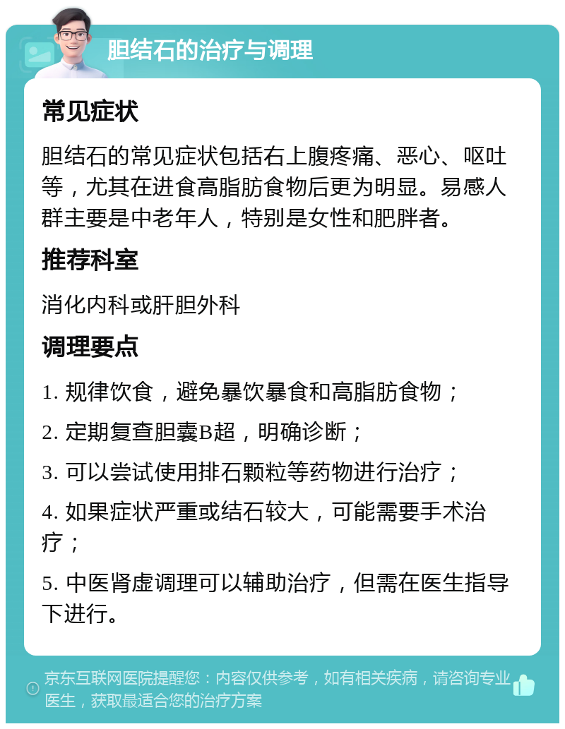 胆结石的治疗与调理 常见症状 胆结石的常见症状包括右上腹疼痛、恶心、呕吐等，尤其在进食高脂肪食物后更为明显。易感人群主要是中老年人，特别是女性和肥胖者。 推荐科室 消化内科或肝胆外科 调理要点 1. 规律饮食，避免暴饮暴食和高脂肪食物； 2. 定期复查胆囊B超，明确诊断； 3. 可以尝试使用排石颗粒等药物进行治疗； 4. 如果症状严重或结石较大，可能需要手术治疗； 5. 中医肾虚调理可以辅助治疗，但需在医生指导下进行。