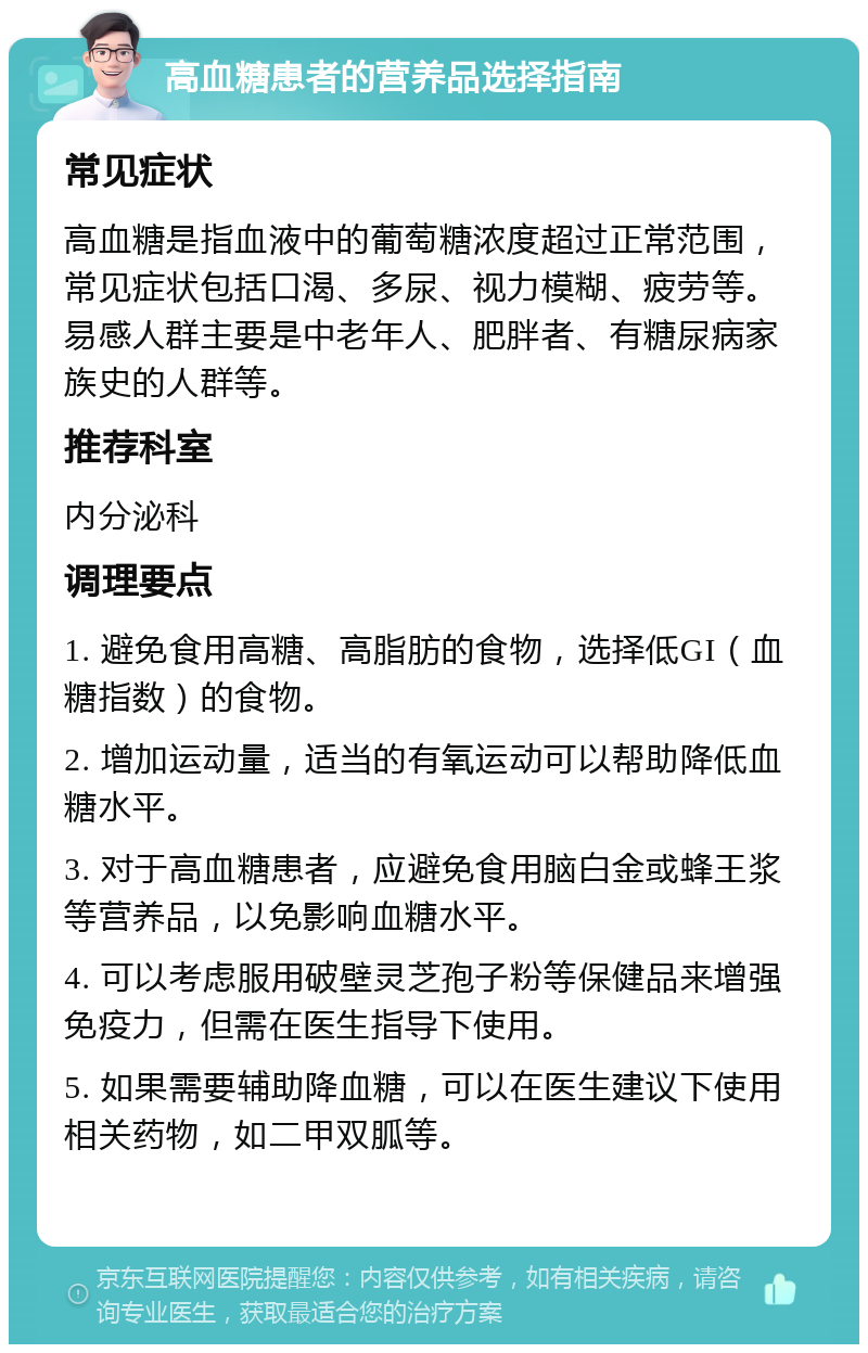 高血糖患者的营养品选择指南 常见症状 高血糖是指血液中的葡萄糖浓度超过正常范围，常见症状包括口渴、多尿、视力模糊、疲劳等。易感人群主要是中老年人、肥胖者、有糖尿病家族史的人群等。 推荐科室 内分泌科 调理要点 1. 避免食用高糖、高脂肪的食物，选择低GI（血糖指数）的食物。 2. 增加运动量，适当的有氧运动可以帮助降低血糖水平。 3. 对于高血糖患者，应避免食用脑白金或蜂王浆等营养品，以免影响血糖水平。 4. 可以考虑服用破壁灵芝孢子粉等保健品来增强免疫力，但需在医生指导下使用。 5. 如果需要辅助降血糖，可以在医生建议下使用相关药物，如二甲双胍等。