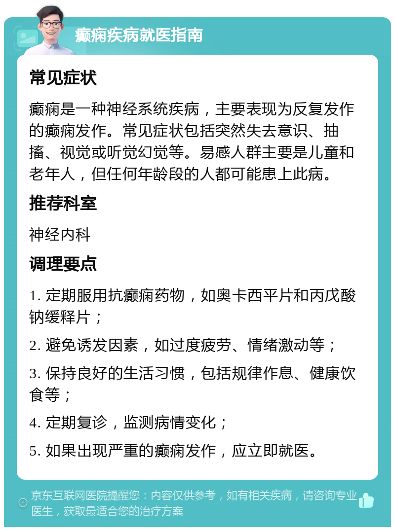 癫痫疾病就医指南 常见症状 癫痫是一种神经系统疾病，主要表现为反复发作的癫痫发作。常见症状包括突然失去意识、抽搐、视觉或听觉幻觉等。易感人群主要是儿童和老年人，但任何年龄段的人都可能患上此病。 推荐科室 神经内科 调理要点 1. 定期服用抗癫痫药物，如奥卡西平片和丙戊酸钠缓释片； 2. 避免诱发因素，如过度疲劳、情绪激动等； 3. 保持良好的生活习惯，包括规律作息、健康饮食等； 4. 定期复诊，监测病情变化； 5. 如果出现严重的癫痫发作，应立即就医。