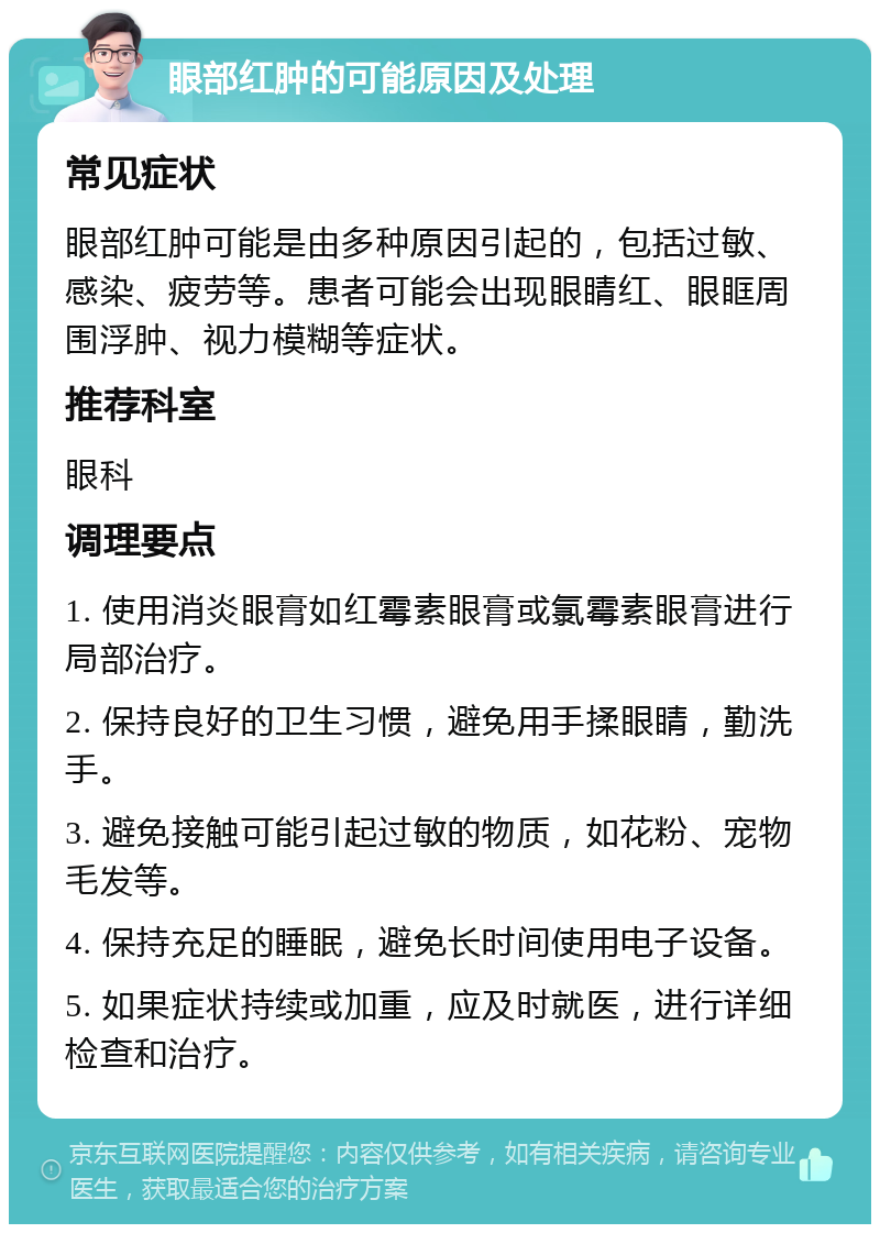 眼部红肿的可能原因及处理 常见症状 眼部红肿可能是由多种原因引起的，包括过敏、感染、疲劳等。患者可能会出现眼睛红、眼眶周围浮肿、视力模糊等症状。 推荐科室 眼科 调理要点 1. 使用消炎眼膏如红霉素眼膏或氯霉素眼膏进行局部治疗。 2. 保持良好的卫生习惯，避免用手揉眼睛，勤洗手。 3. 避免接触可能引起过敏的物质，如花粉、宠物毛发等。 4. 保持充足的睡眠，避免长时间使用电子设备。 5. 如果症状持续或加重，应及时就医，进行详细检查和治疗。