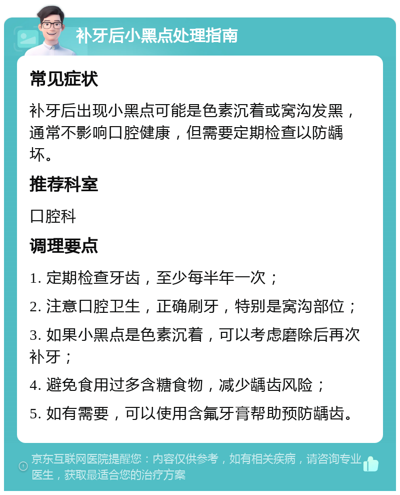 补牙后小黑点处理指南 常见症状 补牙后出现小黑点可能是色素沉着或窝沟发黑，通常不影响口腔健康，但需要定期检查以防龋坏。 推荐科室 口腔科 调理要点 1. 定期检查牙齿，至少每半年一次； 2. 注意口腔卫生，正确刷牙，特别是窝沟部位； 3. 如果小黑点是色素沉着，可以考虑磨除后再次补牙； 4. 避免食用过多含糖食物，减少龋齿风险； 5. 如有需要，可以使用含氟牙膏帮助预防龋齿。