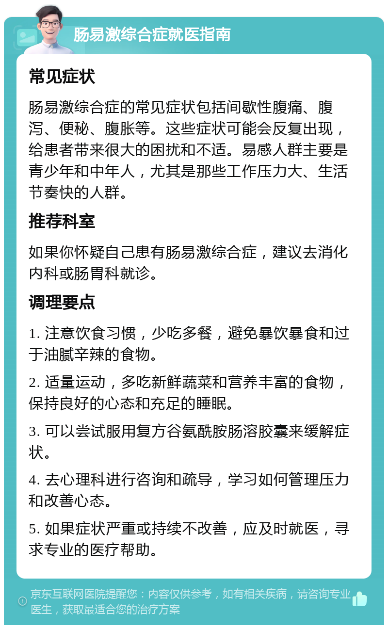 肠易激综合症就医指南 常见症状 肠易激综合症的常见症状包括间歇性腹痛、腹泻、便秘、腹胀等。这些症状可能会反复出现，给患者带来很大的困扰和不适。易感人群主要是青少年和中年人，尤其是那些工作压力大、生活节奏快的人群。 推荐科室 如果你怀疑自己患有肠易激综合症，建议去消化内科或肠胃科就诊。 调理要点 1. 注意饮食习惯，少吃多餐，避免暴饮暴食和过于油腻辛辣的食物。 2. 适量运动，多吃新鲜蔬菜和营养丰富的食物，保持良好的心态和充足的睡眠。 3. 可以尝试服用复方谷氨酰胺肠溶胶囊来缓解症状。 4. 去心理科进行咨询和疏导，学习如何管理压力和改善心态。 5. 如果症状严重或持续不改善，应及时就医，寻求专业的医疗帮助。