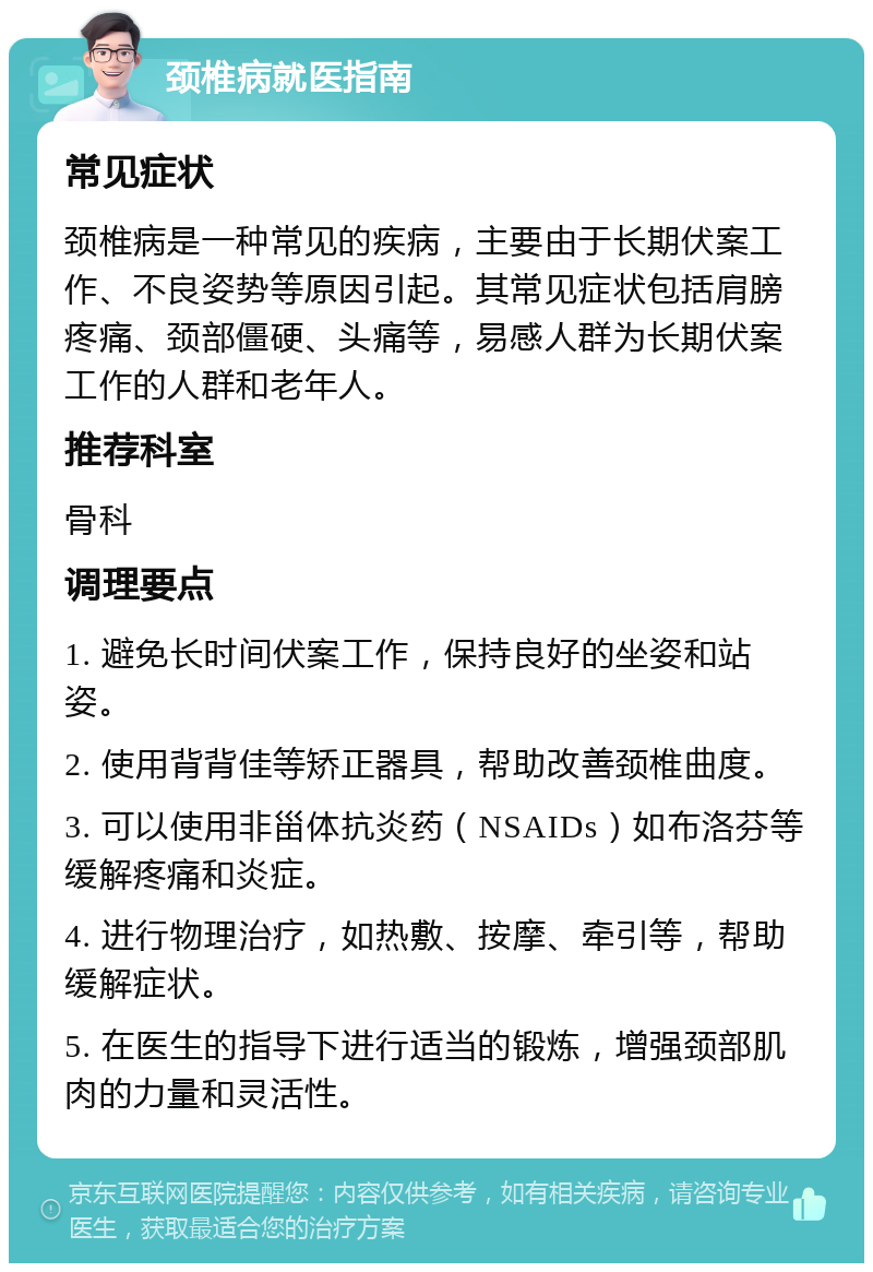 颈椎病就医指南 常见症状 颈椎病是一种常见的疾病，主要由于长期伏案工作、不良姿势等原因引起。其常见症状包括肩膀疼痛、颈部僵硬、头痛等，易感人群为长期伏案工作的人群和老年人。 推荐科室 骨科 调理要点 1. 避免长时间伏案工作，保持良好的坐姿和站姿。 2. 使用背背佳等矫正器具，帮助改善颈椎曲度。 3. 可以使用非甾体抗炎药（NSAIDs）如布洛芬等缓解疼痛和炎症。 4. 进行物理治疗，如热敷、按摩、牵引等，帮助缓解症状。 5. 在医生的指导下进行适当的锻炼，增强颈部肌肉的力量和灵活性。