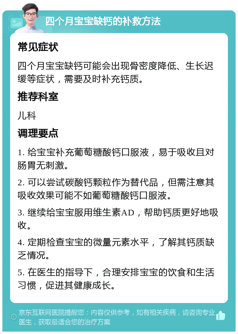 四个月宝宝缺钙的补救方法 常见症状 四个月宝宝缺钙可能会出现骨密度降低、生长迟缓等症状，需要及时补充钙质。 推荐科室 儿科 调理要点 1. 给宝宝补充葡萄糖酸钙口服液，易于吸收且对肠胃无刺激。 2. 可以尝试碳酸钙颗粒作为替代品，但需注意其吸收效果可能不如葡萄糖酸钙口服液。 3. 继续给宝宝服用维生素AD，帮助钙质更好地吸收。 4. 定期检查宝宝的微量元素水平，了解其钙质缺乏情况。 5. 在医生的指导下，合理安排宝宝的饮食和生活习惯，促进其健康成长。