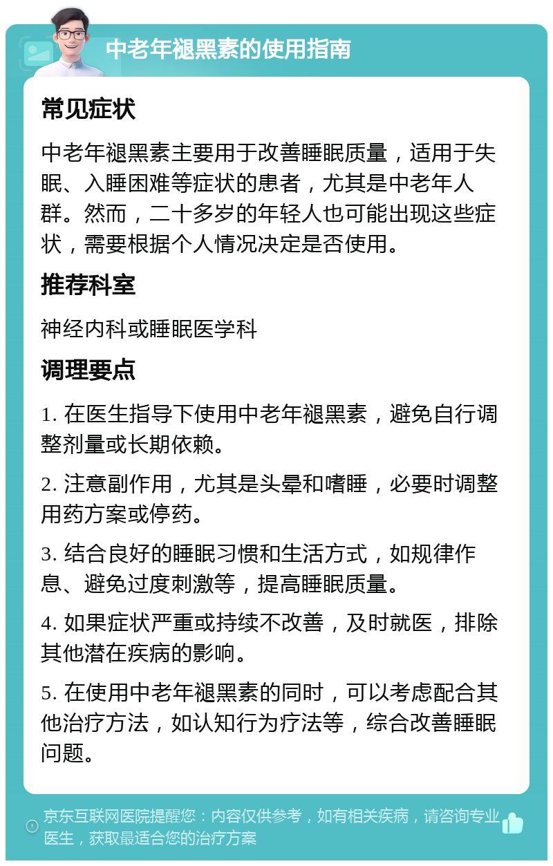 中老年褪黑素的使用指南 常见症状 中老年褪黑素主要用于改善睡眠质量，适用于失眠、入睡困难等症状的患者，尤其是中老年人群。然而，二十多岁的年轻人也可能出现这些症状，需要根据个人情况决定是否使用。 推荐科室 神经内科或睡眠医学科 调理要点 1. 在医生指导下使用中老年褪黑素，避免自行调整剂量或长期依赖。 2. 注意副作用，尤其是头晕和嗜睡，必要时调整用药方案或停药。 3. 结合良好的睡眠习惯和生活方式，如规律作息、避免过度刺激等，提高睡眠质量。 4. 如果症状严重或持续不改善，及时就医，排除其他潜在疾病的影响。 5. 在使用中老年褪黑素的同时，可以考虑配合其他治疗方法，如认知行为疗法等，综合改善睡眠问题。