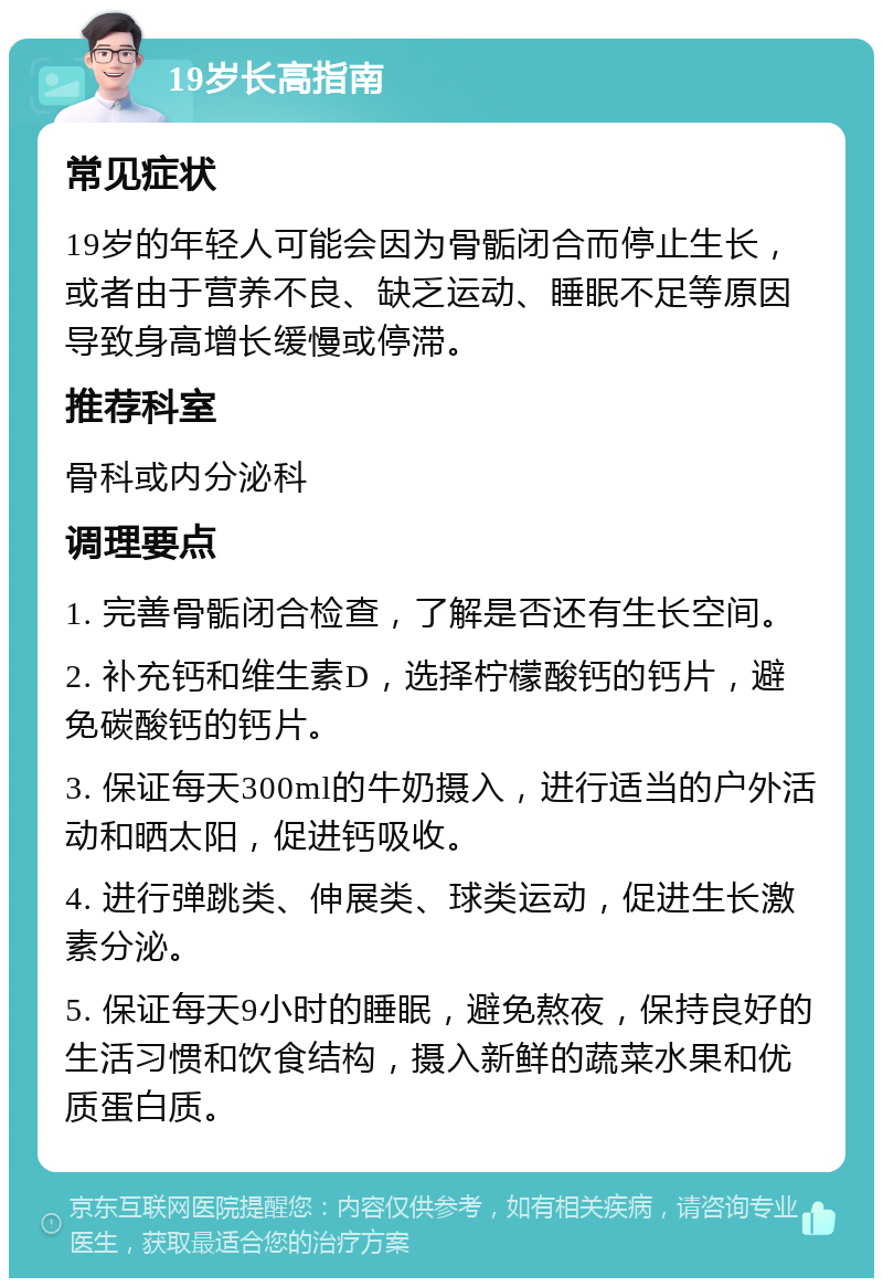 19岁长高指南 常见症状 19岁的年轻人可能会因为骨骺闭合而停止生长，或者由于营养不良、缺乏运动、睡眠不足等原因导致身高增长缓慢或停滞。 推荐科室 骨科或内分泌科 调理要点 1. 完善骨骺闭合检查，了解是否还有生长空间。 2. 补充钙和维生素D，选择柠檬酸钙的钙片，避免碳酸钙的钙片。 3. 保证每天300ml的牛奶摄入，进行适当的户外活动和晒太阳，促进钙吸收。 4. 进行弹跳类、伸展类、球类运动，促进生长激素分泌。 5. 保证每天9小时的睡眠，避免熬夜，保持良好的生活习惯和饮食结构，摄入新鲜的蔬菜水果和优质蛋白质。