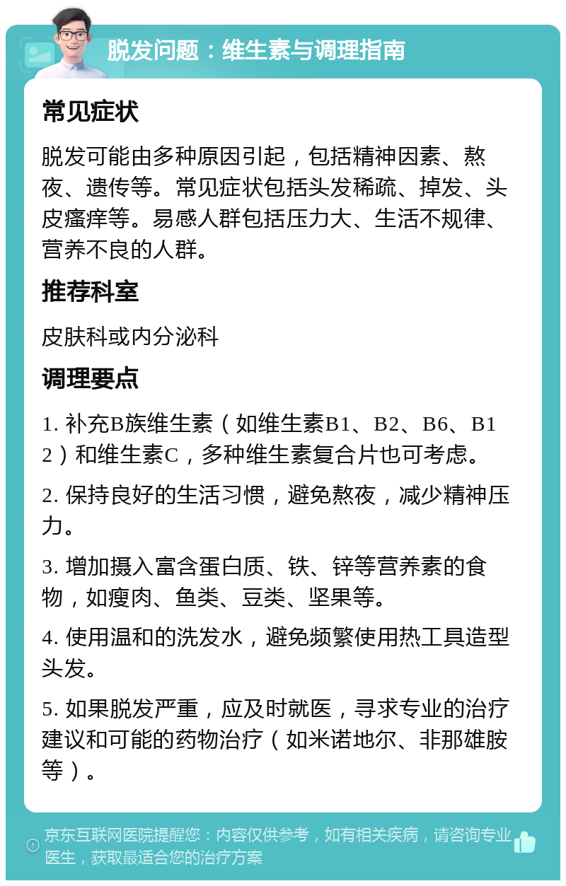 脱发问题：维生素与调理指南 常见症状 脱发可能由多种原因引起，包括精神因素、熬夜、遗传等。常见症状包括头发稀疏、掉发、头皮瘙痒等。易感人群包括压力大、生活不规律、营养不良的人群。 推荐科室 皮肤科或内分泌科 调理要点 1. 补充B族维生素（如维生素B1、B2、B6、B12）和维生素C，多种维生素复合片也可考虑。 2. 保持良好的生活习惯，避免熬夜，减少精神压力。 3. 增加摄入富含蛋白质、铁、锌等营养素的食物，如瘦肉、鱼类、豆类、坚果等。 4. 使用温和的洗发水，避免频繁使用热工具造型头发。 5. 如果脱发严重，应及时就医，寻求专业的治疗建议和可能的药物治疗（如米诺地尔、非那雄胺等）。