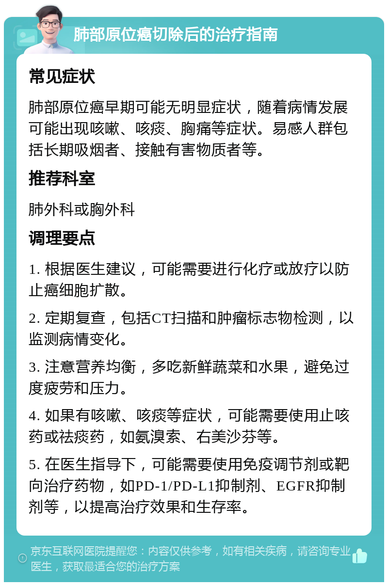 肺部原位癌切除后的治疗指南 常见症状 肺部原位癌早期可能无明显症状，随着病情发展可能出现咳嗽、咳痰、胸痛等症状。易感人群包括长期吸烟者、接触有害物质者等。 推荐科室 肺外科或胸外科 调理要点 1. 根据医生建议，可能需要进行化疗或放疗以防止癌细胞扩散。 2. 定期复查，包括CT扫描和肿瘤标志物检测，以监测病情变化。 3. 注意营养均衡，多吃新鲜蔬菜和水果，避免过度疲劳和压力。 4. 如果有咳嗽、咳痰等症状，可能需要使用止咳药或祛痰药，如氨溴索、右美沙芬等。 5. 在医生指导下，可能需要使用免疫调节剂或靶向治疗药物，如PD-1/PD-L1抑制剂、EGFR抑制剂等，以提高治疗效果和生存率。