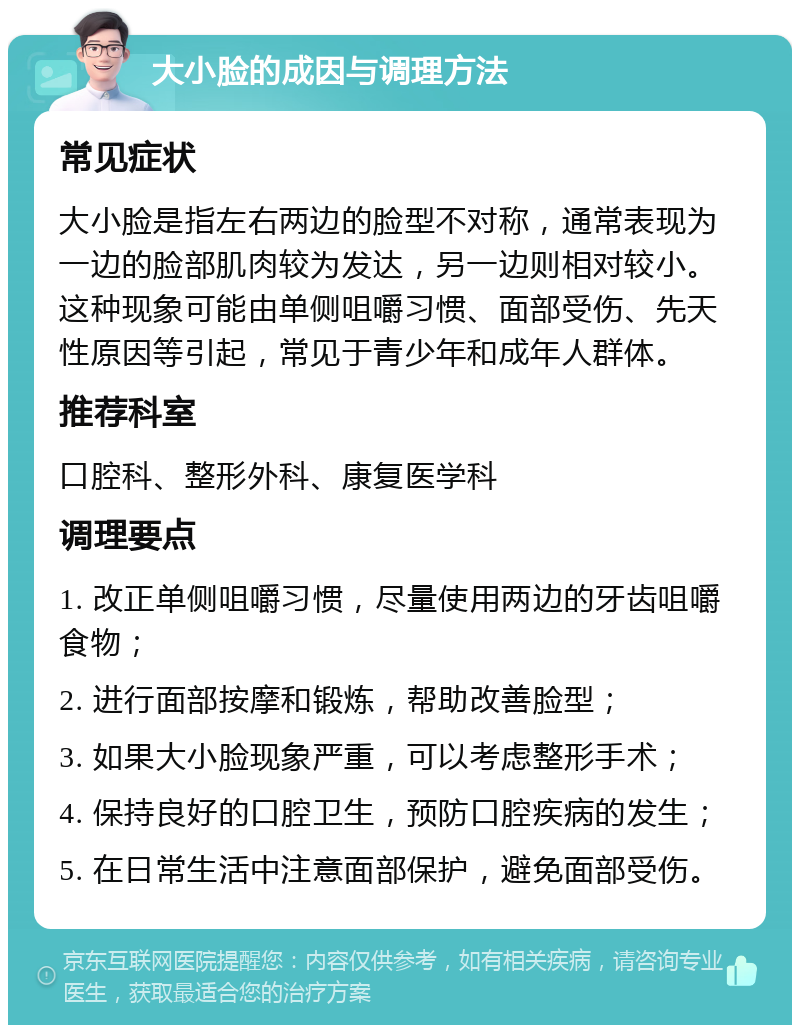 大小脸的成因与调理方法 常见症状 大小脸是指左右两边的脸型不对称，通常表现为一边的脸部肌肉较为发达，另一边则相对较小。这种现象可能由单侧咀嚼习惯、面部受伤、先天性原因等引起，常见于青少年和成年人群体。 推荐科室 口腔科、整形外科、康复医学科 调理要点 1. 改正单侧咀嚼习惯，尽量使用两边的牙齿咀嚼食物； 2. 进行面部按摩和锻炼，帮助改善脸型； 3. 如果大小脸现象严重，可以考虑整形手术； 4. 保持良好的口腔卫生，预防口腔疾病的发生； 5. 在日常生活中注意面部保护，避免面部受伤。