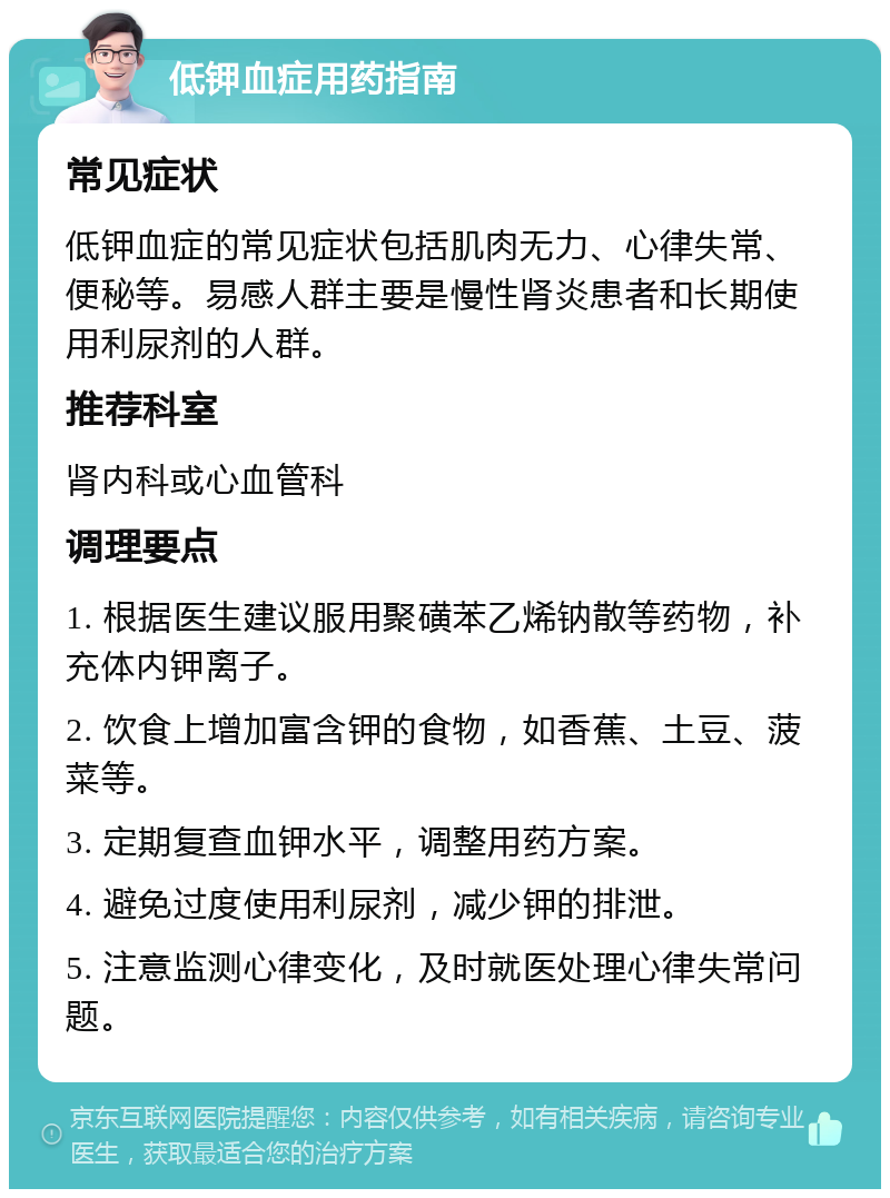 低钾血症用药指南 常见症状 低钾血症的常见症状包括肌肉无力、心律失常、便秘等。易感人群主要是慢性肾炎患者和长期使用利尿剂的人群。 推荐科室 肾内科或心血管科 调理要点 1. 根据医生建议服用聚磺苯乙烯钠散等药物，补充体内钾离子。 2. 饮食上增加富含钾的食物，如香蕉、土豆、菠菜等。 3. 定期复查血钾水平，调整用药方案。 4. 避免过度使用利尿剂，减少钾的排泄。 5. 注意监测心律变化，及时就医处理心律失常问题。