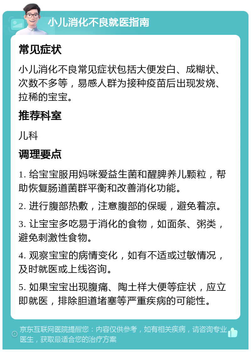 小儿消化不良就医指南 常见症状 小儿消化不良常见症状包括大便发白、成糊状、次数不多等，易感人群为接种疫苗后出现发烧、拉稀的宝宝。 推荐科室 儿科 调理要点 1. 给宝宝服用妈咪爱益生菌和醒脾养儿颗粒，帮助恢复肠道菌群平衡和改善消化功能。 2. 进行腹部热敷，注意腹部的保暖，避免着凉。 3. 让宝宝多吃易于消化的食物，如面条、粥类，避免刺激性食物。 4. 观察宝宝的病情变化，如有不适或过敏情况，及时就医或上线咨询。 5. 如果宝宝出现腹痛、陶土样大便等症状，应立即就医，排除胆道堵塞等严重疾病的可能性。