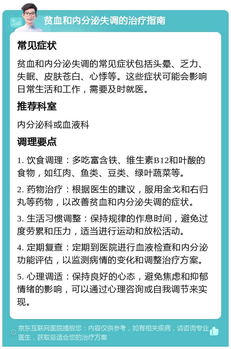 贫血和内分泌失调的治疗指南 常见症状 贫血和内分泌失调的常见症状包括头晕、乏力、失眠、皮肤苍白、心悸等。这些症状可能会影响日常生活和工作，需要及时就医。 推荐科室 内分泌科或血液科 调理要点 1. 饮食调理：多吃富含铁、维生素B12和叶酸的食物，如红肉、鱼类、豆类、绿叶蔬菜等。 2. 药物治疗：根据医生的建议，服用金戈和右归丸等药物，以改善贫血和内分泌失调的症状。 3. 生活习惯调整：保持规律的作息时间，避免过度劳累和压力，适当进行运动和放松活动。 4. 定期复查：定期到医院进行血液检查和内分泌功能评估，以监测病情的变化和调整治疗方案。 5. 心理调适：保持良好的心态，避免焦虑和抑郁情绪的影响，可以通过心理咨询或自我调节来实现。