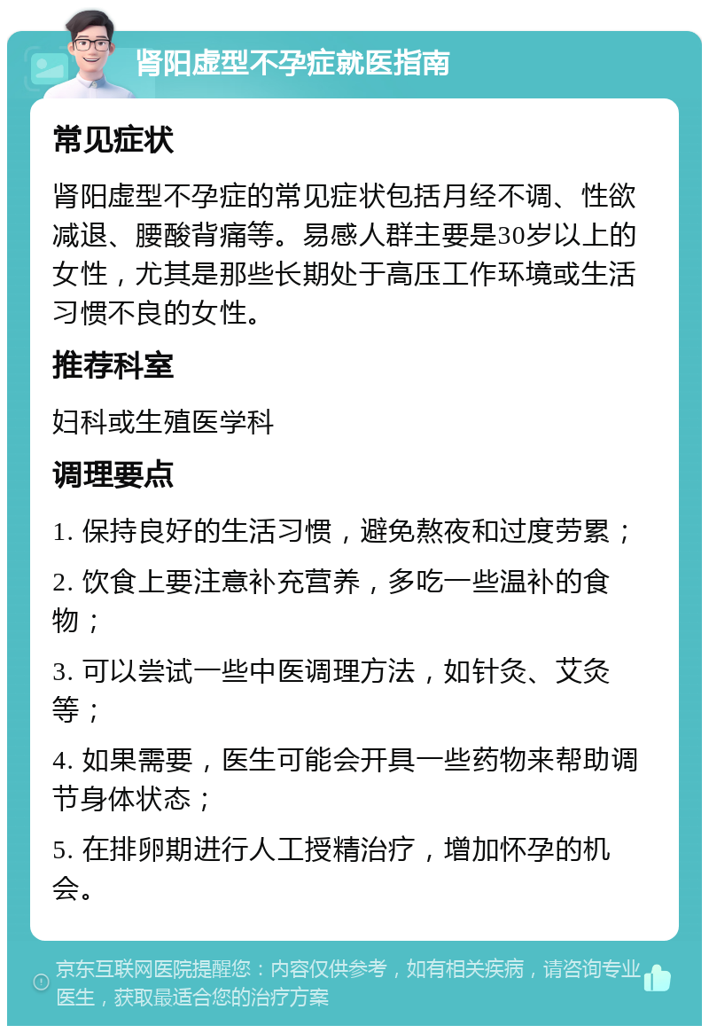 肾阳虚型不孕症就医指南 常见症状 肾阳虚型不孕症的常见症状包括月经不调、性欲减退、腰酸背痛等。易感人群主要是30岁以上的女性，尤其是那些长期处于高压工作环境或生活习惯不良的女性。 推荐科室 妇科或生殖医学科 调理要点 1. 保持良好的生活习惯，避免熬夜和过度劳累； 2. 饮食上要注意补充营养，多吃一些温补的食物； 3. 可以尝试一些中医调理方法，如针灸、艾灸等； 4. 如果需要，医生可能会开具一些药物来帮助调节身体状态； 5. 在排卵期进行人工授精治疗，增加怀孕的机会。