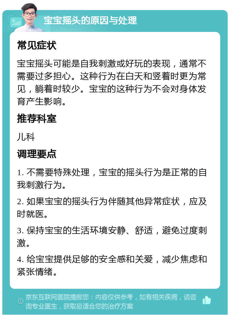 宝宝摇头的原因与处理 常见症状 宝宝摇头可能是自我刺激或好玩的表现，通常不需要过多担心。这种行为在白天和竖着时更为常见，躺着时较少。宝宝的这种行为不会对身体发育产生影响。 推荐科室 儿科 调理要点 1. 不需要特殊处理，宝宝的摇头行为是正常的自我刺激行为。 2. 如果宝宝的摇头行为伴随其他异常症状，应及时就医。 3. 保持宝宝的生活环境安静、舒适，避免过度刺激。 4. 给宝宝提供足够的安全感和关爱，减少焦虑和紧张情绪。