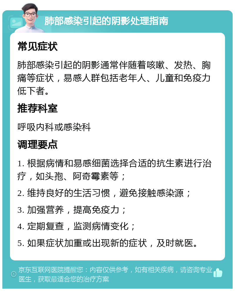 肺部感染引起的阴影处理指南 常见症状 肺部感染引起的阴影通常伴随着咳嗽、发热、胸痛等症状，易感人群包括老年人、儿童和免疫力低下者。 推荐科室 呼吸内科或感染科 调理要点 1. 根据病情和易感细菌选择合适的抗生素进行治疗，如头孢、阿奇霉素等； 2. 维持良好的生活习惯，避免接触感染源； 3. 加强营养，提高免疫力； 4. 定期复查，监测病情变化； 5. 如果症状加重或出现新的症状，及时就医。