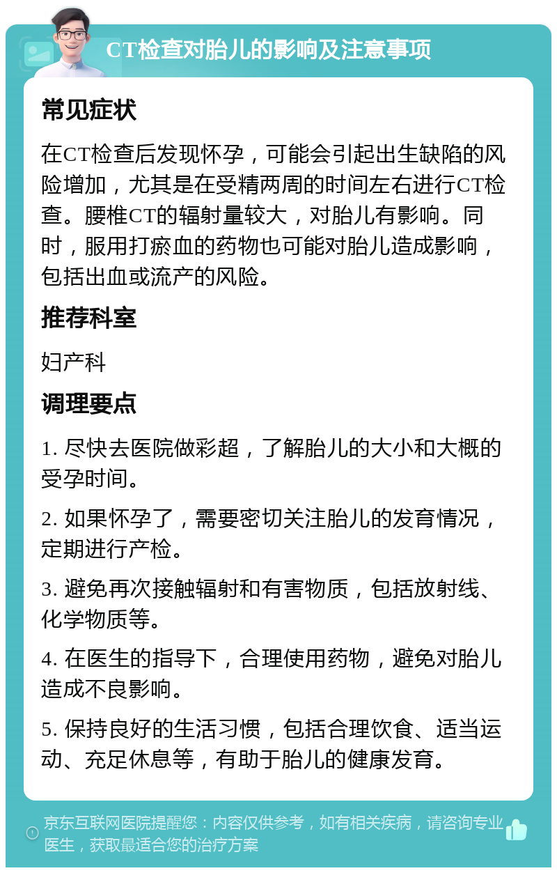 CT检查对胎儿的影响及注意事项 常见症状 在CT检查后发现怀孕，可能会引起出生缺陷的风险增加，尤其是在受精两周的时间左右进行CT检查。腰椎CT的辐射量较大，对胎儿有影响。同时，服用打瘀血的药物也可能对胎儿造成影响，包括出血或流产的风险。 推荐科室 妇产科 调理要点 1. 尽快去医院做彩超，了解胎儿的大小和大概的受孕时间。 2. 如果怀孕了，需要密切关注胎儿的发育情况，定期进行产检。 3. 避免再次接触辐射和有害物质，包括放射线、化学物质等。 4. 在医生的指导下，合理使用药物，避免对胎儿造成不良影响。 5. 保持良好的生活习惯，包括合理饮食、适当运动、充足休息等，有助于胎儿的健康发育。