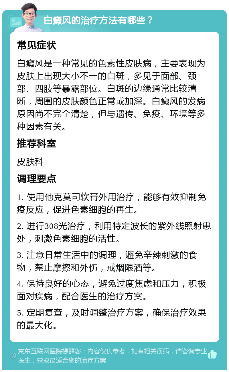 白癜风的治疗方法有哪些？ 常见症状 白癜风是一种常见的色素性皮肤病，主要表现为皮肤上出现大小不一的白斑，多见于面部、颈部、四肢等暴露部位。白斑的边缘通常比较清晰，周围的皮肤颜色正常或加深。白癜风的发病原因尚不完全清楚，但与遗传、免疫、环境等多种因素有关。 推荐科室 皮肤科 调理要点 1. 使用他克莫司软膏外用治疗，能够有效抑制免疫反应，促进色素细胞的再生。 2. 进行308光治疗，利用特定波长的紫外线照射患处，刺激色素细胞的活性。 3. 注意日常生活中的调理，避免辛辣刺激的食物，禁止摩擦和外伤，戒烟限酒等。 4. 保持良好的心态，避免过度焦虑和压力，积极面对疾病，配合医生的治疗方案。 5. 定期复查，及时调整治疗方案，确保治疗效果的最大化。