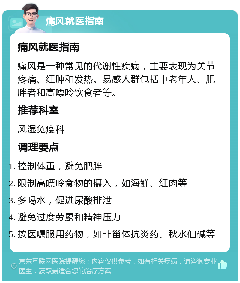 痛风就医指南 痛风就医指南 痛风是一种常见的代谢性疾病，主要表现为关节疼痛、红肿和发热。易感人群包括中老年人、肥胖者和高嘌呤饮食者等。 推荐科室 风湿免疫科 调理要点 控制体重，避免肥胖 限制高嘌呤食物的摄入，如海鲜、红肉等 多喝水，促进尿酸排泄 避免过度劳累和精神压力 按医嘱服用药物，如非甾体抗炎药、秋水仙碱等