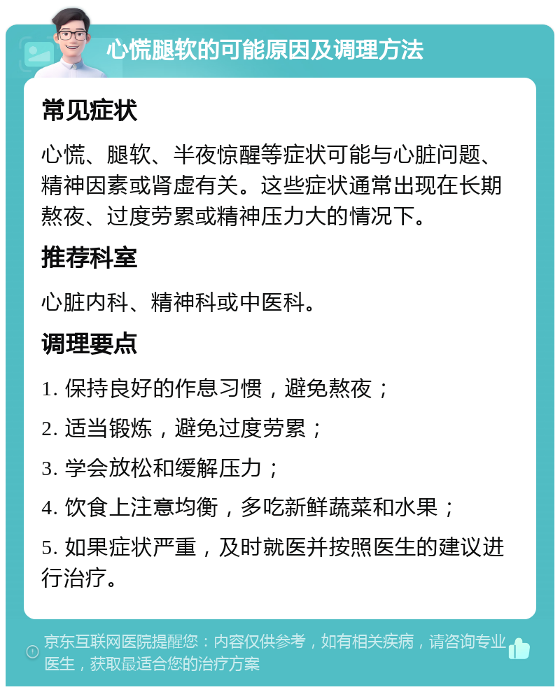 心慌腿软的可能原因及调理方法 常见症状 心慌、腿软、半夜惊醒等症状可能与心脏问题、精神因素或肾虚有关。这些症状通常出现在长期熬夜、过度劳累或精神压力大的情况下。 推荐科室 心脏内科、精神科或中医科。 调理要点 1. 保持良好的作息习惯，避免熬夜； 2. 适当锻炼，避免过度劳累； 3. 学会放松和缓解压力； 4. 饮食上注意均衡，多吃新鲜蔬菜和水果； 5. 如果症状严重，及时就医并按照医生的建议进行治疗。