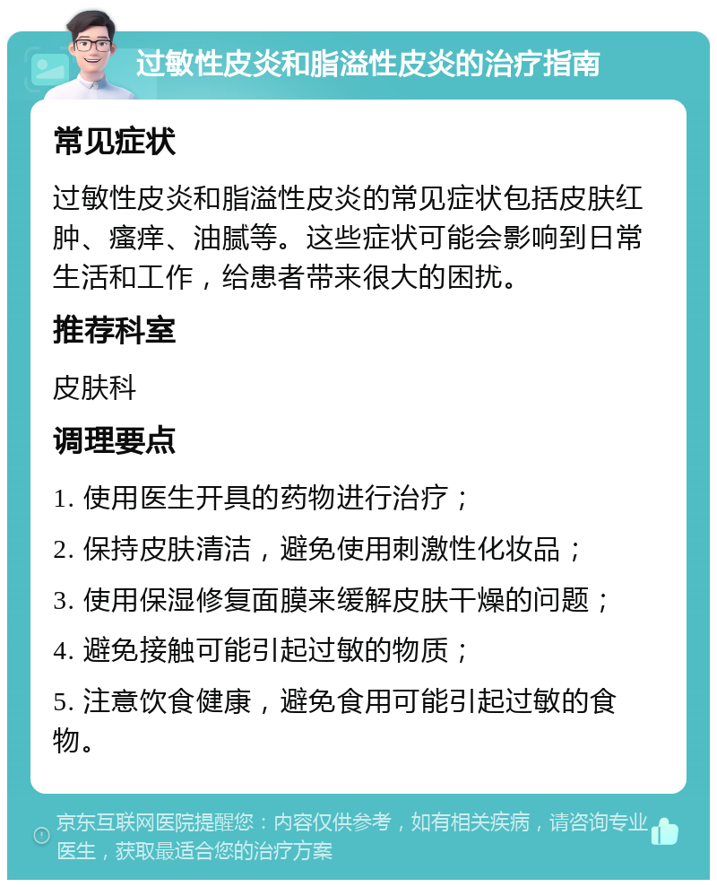 过敏性皮炎和脂溢性皮炎的治疗指南 常见症状 过敏性皮炎和脂溢性皮炎的常见症状包括皮肤红肿、瘙痒、油腻等。这些症状可能会影响到日常生活和工作，给患者带来很大的困扰。 推荐科室 皮肤科 调理要点 1. 使用医生开具的药物进行治疗； 2. 保持皮肤清洁，避免使用刺激性化妆品； 3. 使用保湿修复面膜来缓解皮肤干燥的问题； 4. 避免接触可能引起过敏的物质； 5. 注意饮食健康，避免食用可能引起过敏的食物。