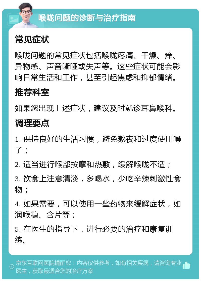 喉咙问题的诊断与治疗指南 常见症状 喉咙问题的常见症状包括喉咙疼痛、干燥、痒、异物感、声音嘶哑或失声等。这些症状可能会影响日常生活和工作，甚至引起焦虑和抑郁情绪。 推荐科室 如果您出现上述症状，建议及时就诊耳鼻喉科。 调理要点 1. 保持良好的生活习惯，避免熬夜和过度使用嗓子； 2. 适当进行喉部按摩和热敷，缓解喉咙不适； 3. 饮食上注意清淡，多喝水，少吃辛辣刺激性食物； 4. 如果需要，可以使用一些药物来缓解症状，如润喉糖、含片等； 5. 在医生的指导下，进行必要的治疗和康复训练。