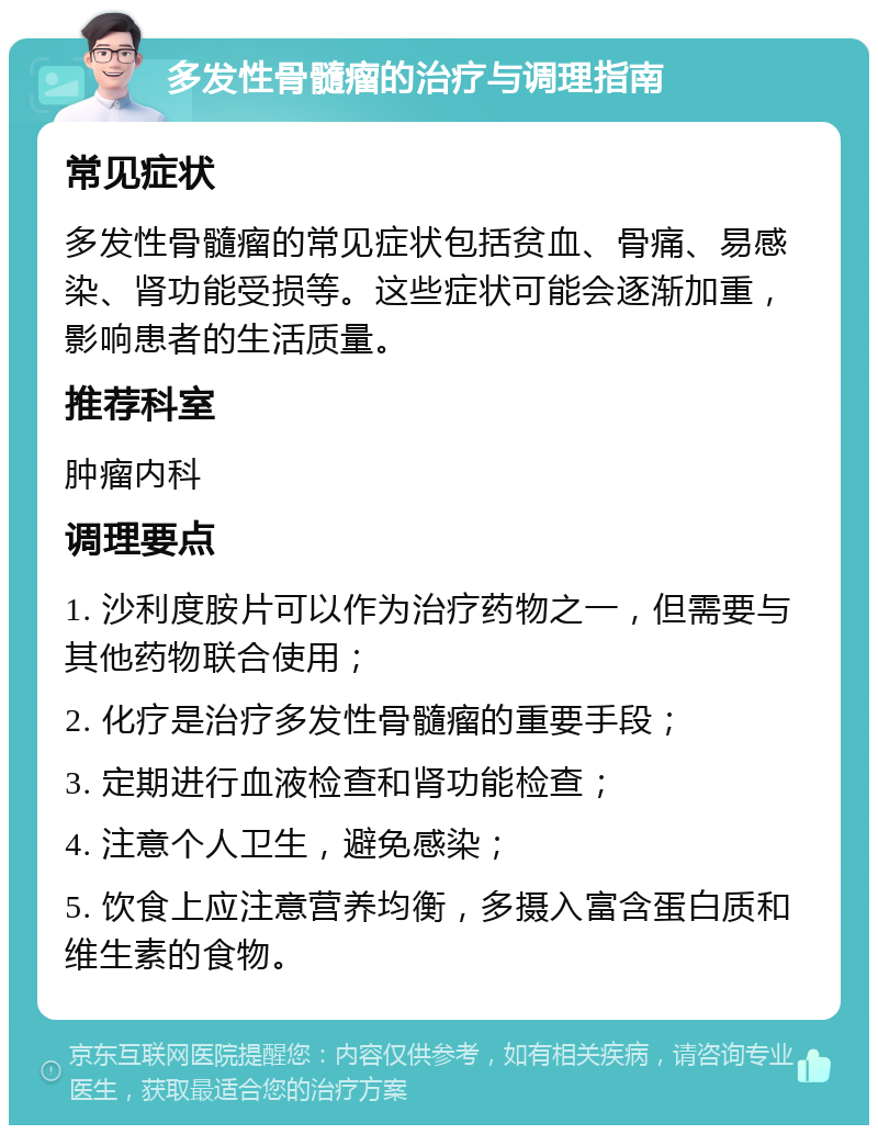 多发性骨髓瘤的治疗与调理指南 常见症状 多发性骨髓瘤的常见症状包括贫血、骨痛、易感染、肾功能受损等。这些症状可能会逐渐加重，影响患者的生活质量。 推荐科室 肿瘤内科 调理要点 1. 沙利度胺片可以作为治疗药物之一，但需要与其他药物联合使用； 2. 化疗是治疗多发性骨髓瘤的重要手段； 3. 定期进行血液检查和肾功能检查； 4. 注意个人卫生，避免感染； 5. 饮食上应注意营养均衡，多摄入富含蛋白质和维生素的食物。