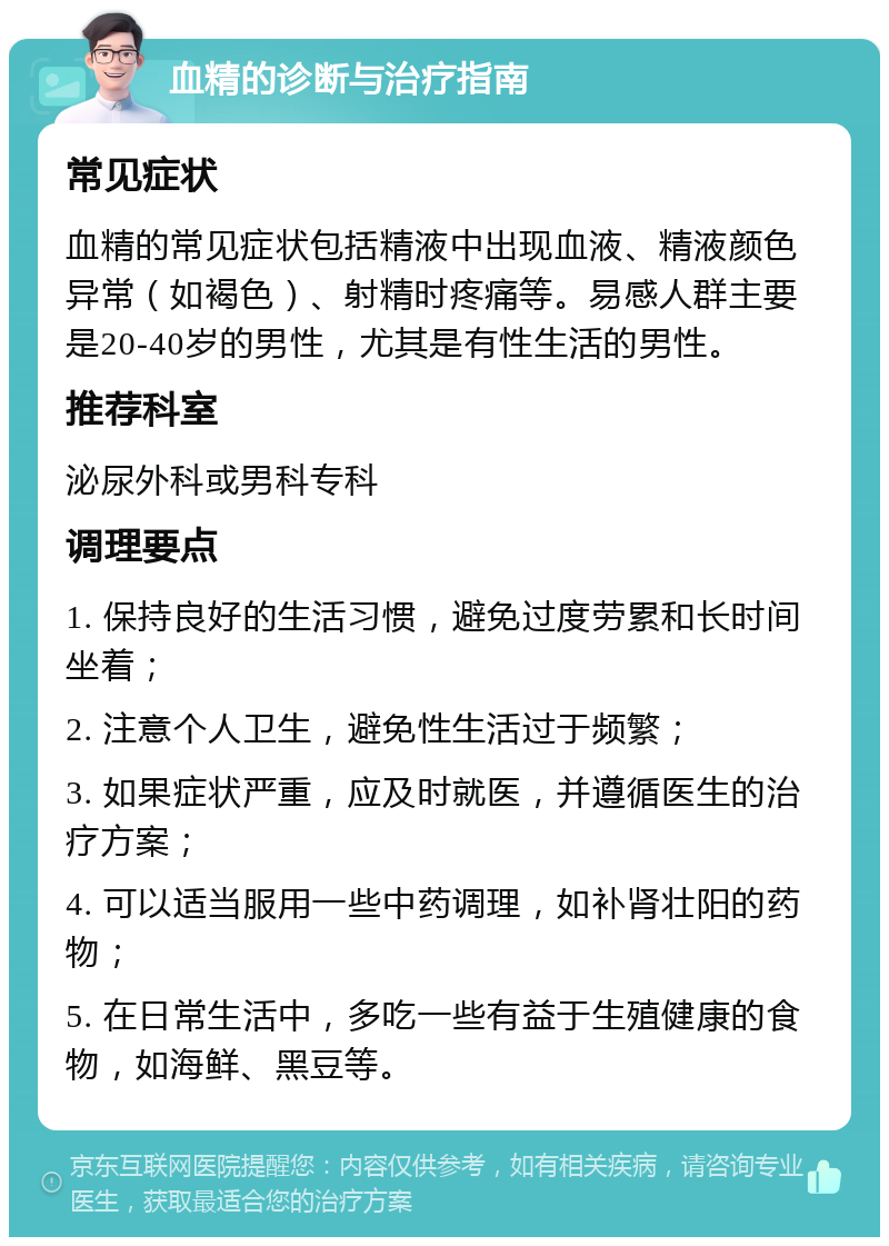 血精的诊断与治疗指南 常见症状 血精的常见症状包括精液中出现血液、精液颜色异常（如褐色）、射精时疼痛等。易感人群主要是20-40岁的男性，尤其是有性生活的男性。 推荐科室 泌尿外科或男科专科 调理要点 1. 保持良好的生活习惯，避免过度劳累和长时间坐着； 2. 注意个人卫生，避免性生活过于频繁； 3. 如果症状严重，应及时就医，并遵循医生的治疗方案； 4. 可以适当服用一些中药调理，如补肾壮阳的药物； 5. 在日常生活中，多吃一些有益于生殖健康的食物，如海鲜、黑豆等。