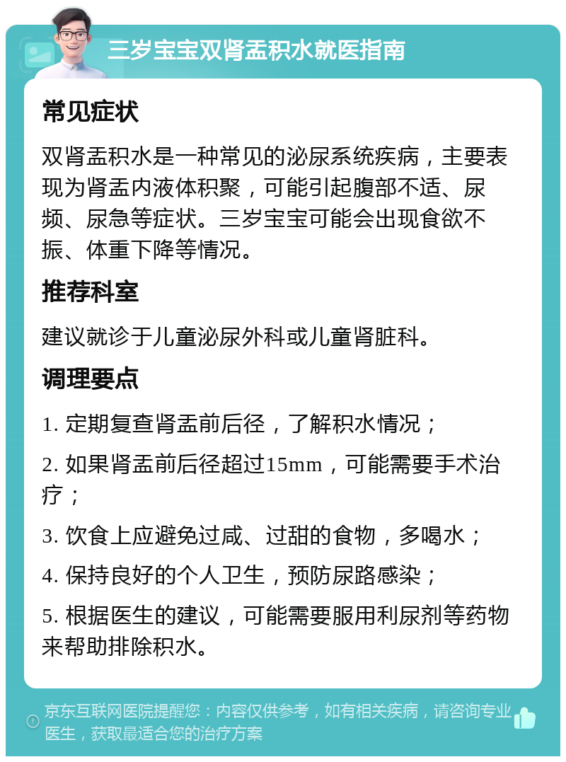 三岁宝宝双肾盂积水就医指南 常见症状 双肾盂积水是一种常见的泌尿系统疾病，主要表现为肾盂内液体积聚，可能引起腹部不适、尿频、尿急等症状。三岁宝宝可能会出现食欲不振、体重下降等情况。 推荐科室 建议就诊于儿童泌尿外科或儿童肾脏科。 调理要点 1. 定期复查肾盂前后径，了解积水情况； 2. 如果肾盂前后径超过15mm，可能需要手术治疗； 3. 饮食上应避免过咸、过甜的食物，多喝水； 4. 保持良好的个人卫生，预防尿路感染； 5. 根据医生的建议，可能需要服用利尿剂等药物来帮助排除积水。