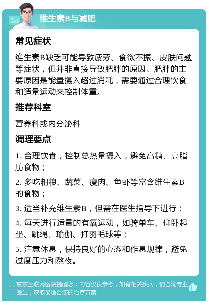 维生素B与减肥 常见症状 维生素B缺乏可能导致疲劳、食欲不振、皮肤问题等症状，但并非直接导致肥胖的原因。肥胖的主要原因是能量摄入超过消耗，需要通过合理饮食和适量运动来控制体重。 推荐科室 营养科或内分泌科 调理要点 1. 合理饮食，控制总热量摄入，避免高糖、高脂肪食物； 2. 多吃粗粮、蔬菜、瘦肉、鱼虾等富含维生素B的食物； 3. 适当补充维生素B，但需在医生指导下进行； 4. 每天进行适量的有氧运动，如骑单车、仰卧起坐、跳绳、瑜伽、打羽毛球等； 5. 注意休息，保持良好的心态和作息规律，避免过度压力和熬夜。