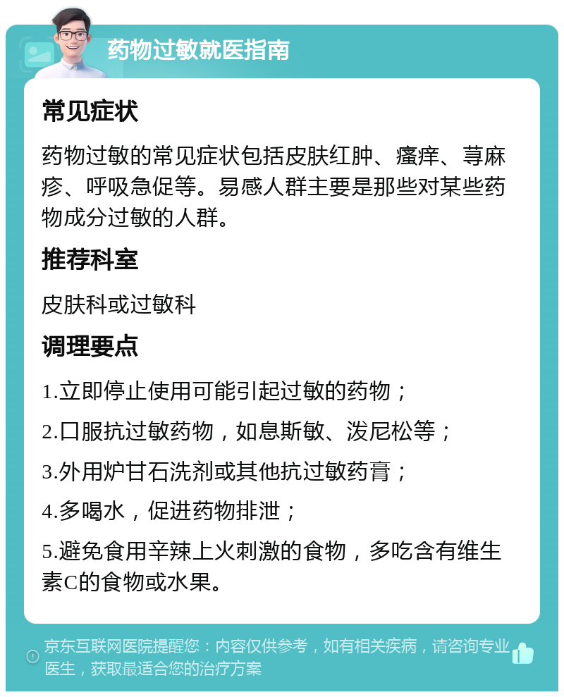 药物过敏就医指南 常见症状 药物过敏的常见症状包括皮肤红肿、瘙痒、荨麻疹、呼吸急促等。易感人群主要是那些对某些药物成分过敏的人群。 推荐科室 皮肤科或过敏科 调理要点 1.立即停止使用可能引起过敏的药物； 2.口服抗过敏药物，如息斯敏、泼尼松等； 3.外用炉甘石洗剂或其他抗过敏药膏； 4.多喝水，促进药物排泄； 5.避免食用辛辣上火刺激的食物，多吃含有维生素C的食物或水果。