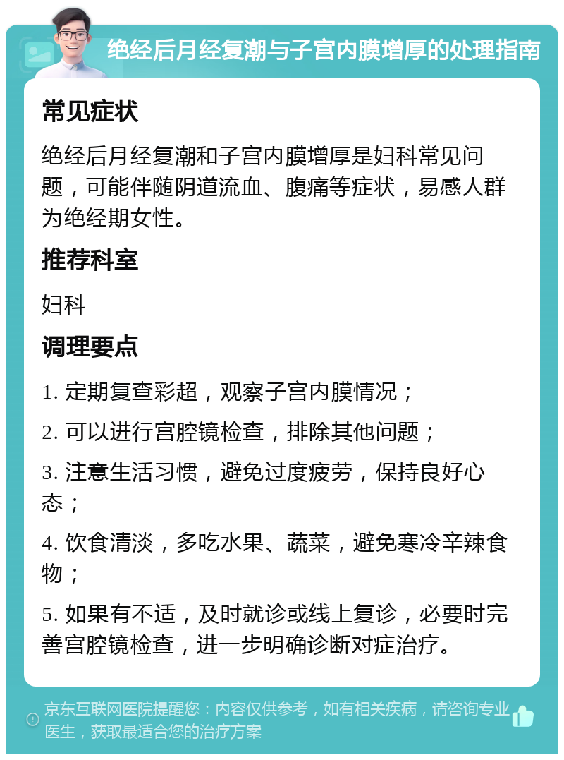 绝经后月经复潮与子宫内膜增厚的处理指南 常见症状 绝经后月经复潮和子宫内膜增厚是妇科常见问题，可能伴随阴道流血、腹痛等症状，易感人群为绝经期女性。 推荐科室 妇科 调理要点 1. 定期复查彩超，观察子宫内膜情况； 2. 可以进行宫腔镜检查，排除其他问题； 3. 注意生活习惯，避免过度疲劳，保持良好心态； 4. 饮食清淡，多吃水果、蔬菜，避免寒冷辛辣食物； 5. 如果有不适，及时就诊或线上复诊，必要时完善宫腔镜检查，进一步明确诊断对症治疗。