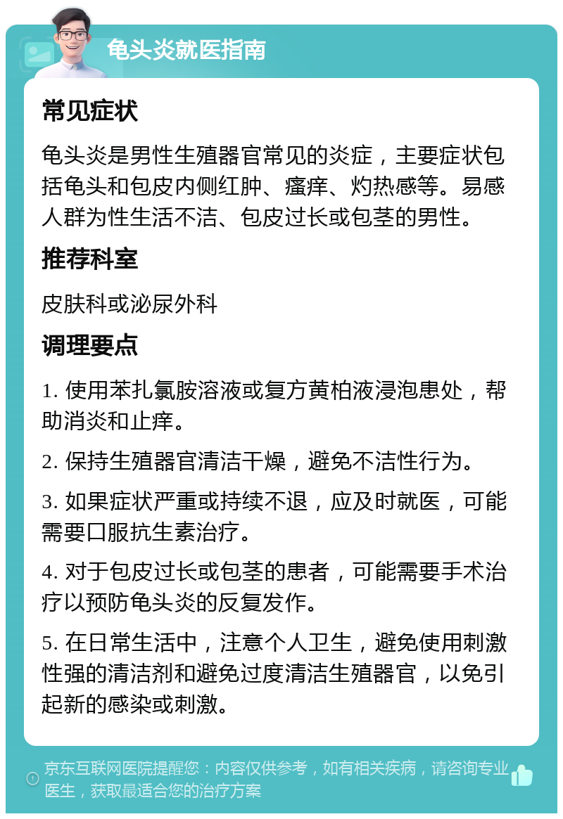 龟头炎就医指南 常见症状 龟头炎是男性生殖器官常见的炎症，主要症状包括龟头和包皮内侧红肿、瘙痒、灼热感等。易感人群为性生活不洁、包皮过长或包茎的男性。 推荐科室 皮肤科或泌尿外科 调理要点 1. 使用苯扎氯胺溶液或复方黄柏液浸泡患处，帮助消炎和止痒。 2. 保持生殖器官清洁干燥，避免不洁性行为。 3. 如果症状严重或持续不退，应及时就医，可能需要口服抗生素治疗。 4. 对于包皮过长或包茎的患者，可能需要手术治疗以预防龟头炎的反复发作。 5. 在日常生活中，注意个人卫生，避免使用刺激性强的清洁剂和避免过度清洁生殖器官，以免引起新的感染或刺激。