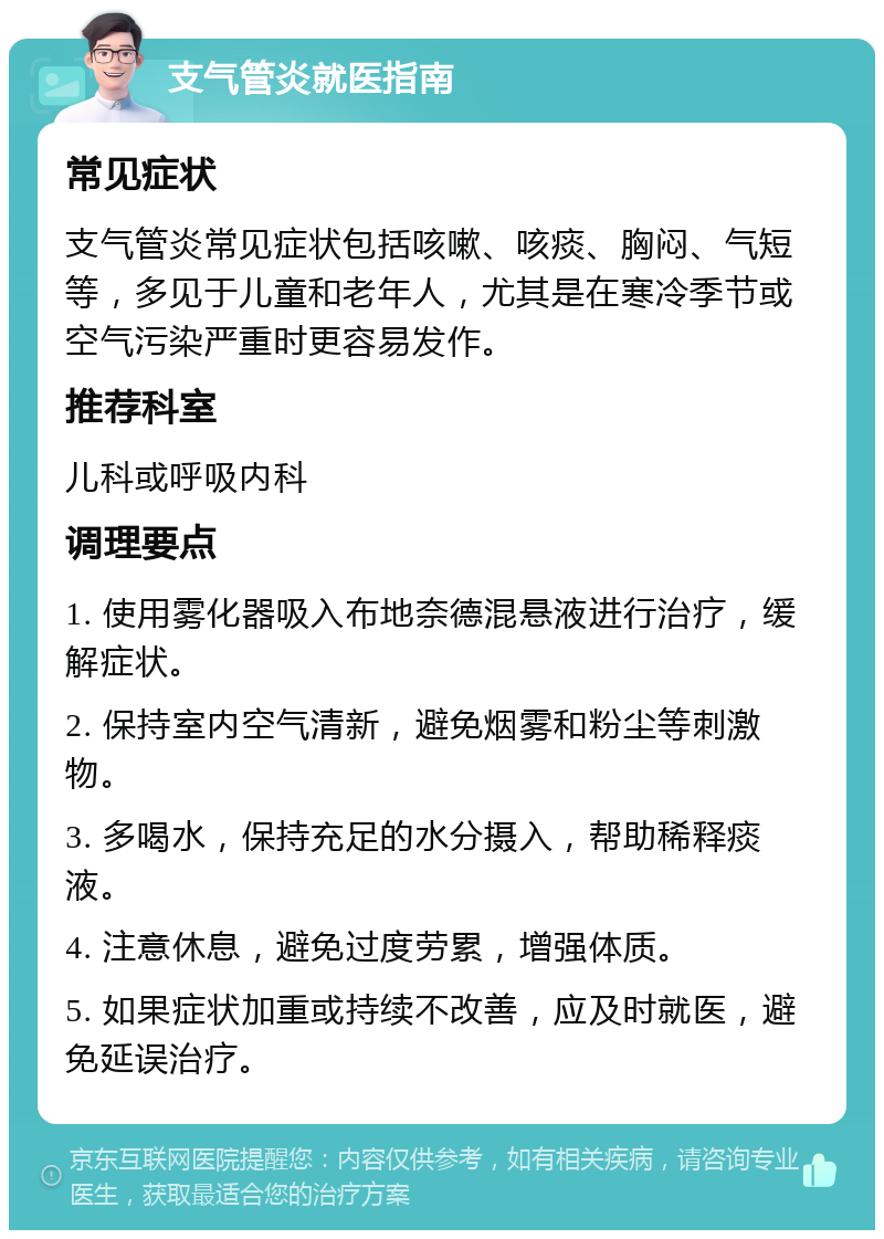 支气管炎就医指南 常见症状 支气管炎常见症状包括咳嗽、咳痰、胸闷、气短等，多见于儿童和老年人，尤其是在寒冷季节或空气污染严重时更容易发作。 推荐科室 儿科或呼吸内科 调理要点 1. 使用雾化器吸入布地奈德混悬液进行治疗，缓解症状。 2. 保持室内空气清新，避免烟雾和粉尘等刺激物。 3. 多喝水，保持充足的水分摄入，帮助稀释痰液。 4. 注意休息，避免过度劳累，增强体质。 5. 如果症状加重或持续不改善，应及时就医，避免延误治疗。