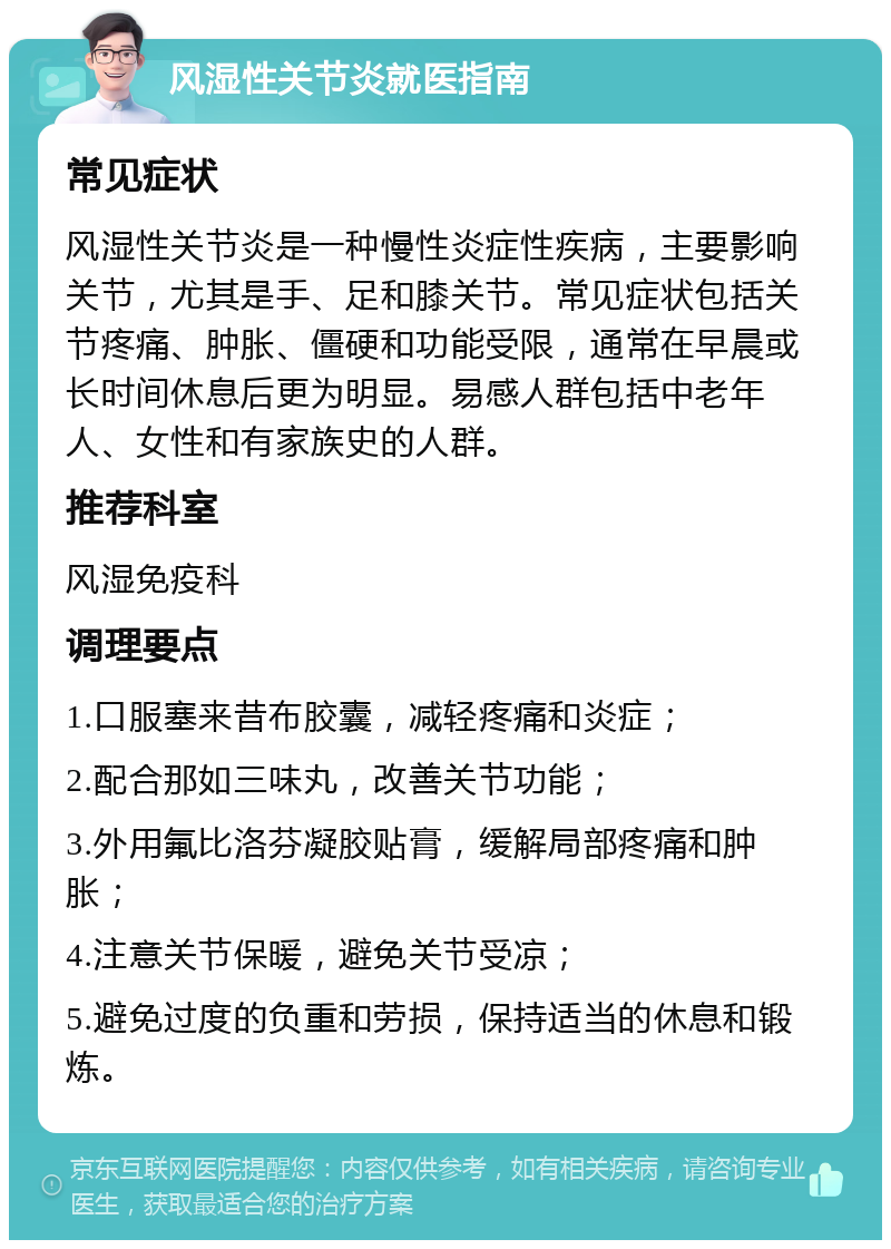 风湿性关节炎就医指南 常见症状 风湿性关节炎是一种慢性炎症性疾病，主要影响关节，尤其是手、足和膝关节。常见症状包括关节疼痛、肿胀、僵硬和功能受限，通常在早晨或长时间休息后更为明显。易感人群包括中老年人、女性和有家族史的人群。 推荐科室 风湿免疫科 调理要点 1.口服塞来昔布胶囊，减轻疼痛和炎症； 2.配合那如三味丸，改善关节功能； 3.外用氟比洛芬凝胶贴膏，缓解局部疼痛和肿胀； 4.注意关节保暖，避免关节受凉； 5.避免过度的负重和劳损，保持适当的休息和锻炼。