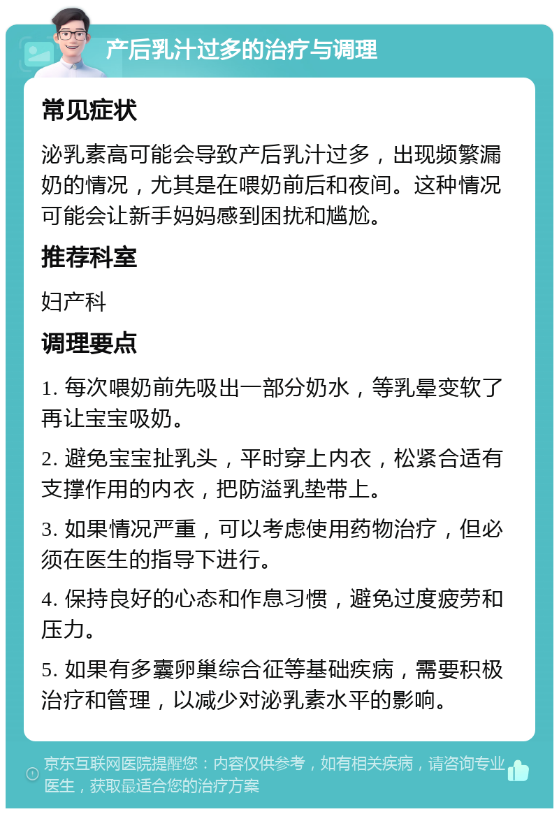 产后乳汁过多的治疗与调理 常见症状 泌乳素高可能会导致产后乳汁过多，出现频繁漏奶的情况，尤其是在喂奶前后和夜间。这种情况可能会让新手妈妈感到困扰和尴尬。 推荐科室 妇产科 调理要点 1. 每次喂奶前先吸出一部分奶水，等乳晕变软了再让宝宝吸奶。 2. 避免宝宝扯乳头，平时穿上内衣，松紧合适有支撑作用的内衣，把防溢乳垫带上。 3. 如果情况严重，可以考虑使用药物治疗，但必须在医生的指导下进行。 4. 保持良好的心态和作息习惯，避免过度疲劳和压力。 5. 如果有多囊卵巢综合征等基础疾病，需要积极治疗和管理，以减少对泌乳素水平的影响。