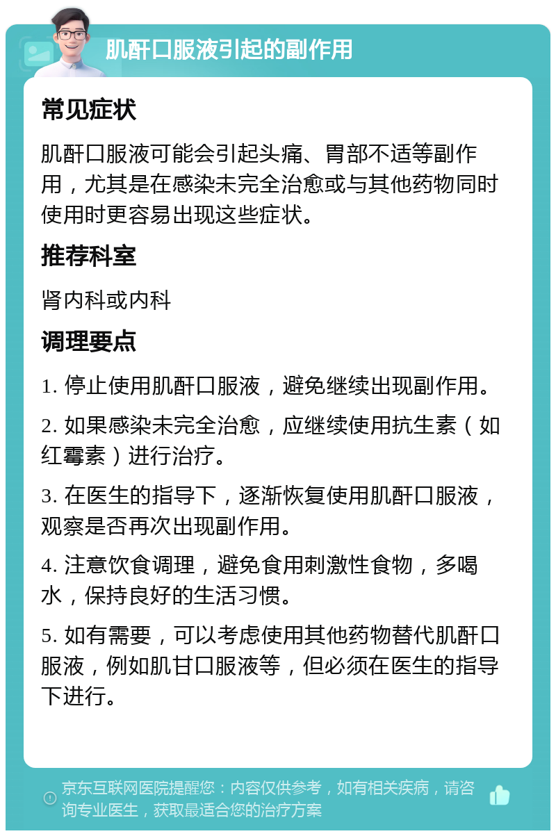 肌酐口服液引起的副作用 常见症状 肌酐口服液可能会引起头痛、胃部不适等副作用，尤其是在感染未完全治愈或与其他药物同时使用时更容易出现这些症状。 推荐科室 肾内科或内科 调理要点 1. 停止使用肌酐口服液，避免继续出现副作用。 2. 如果感染未完全治愈，应继续使用抗生素（如红霉素）进行治疗。 3. 在医生的指导下，逐渐恢复使用肌酐口服液，观察是否再次出现副作用。 4. 注意饮食调理，避免食用刺激性食物，多喝水，保持良好的生活习惯。 5. 如有需要，可以考虑使用其他药物替代肌酐口服液，例如肌甘口服液等，但必须在医生的指导下进行。