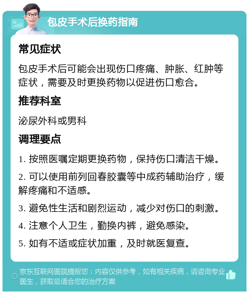 包皮手术后换药指南 常见症状 包皮手术后可能会出现伤口疼痛、肿胀、红肿等症状，需要及时更换药物以促进伤口愈合。 推荐科室 泌尿外科或男科 调理要点 1. 按照医嘱定期更换药物，保持伤口清洁干燥。 2. 可以使用前列回春胶囊等中成药辅助治疗，缓解疼痛和不适感。 3. 避免性生活和剧烈运动，减少对伤口的刺激。 4. 注意个人卫生，勤换内裤，避免感染。 5. 如有不适或症状加重，及时就医复查。