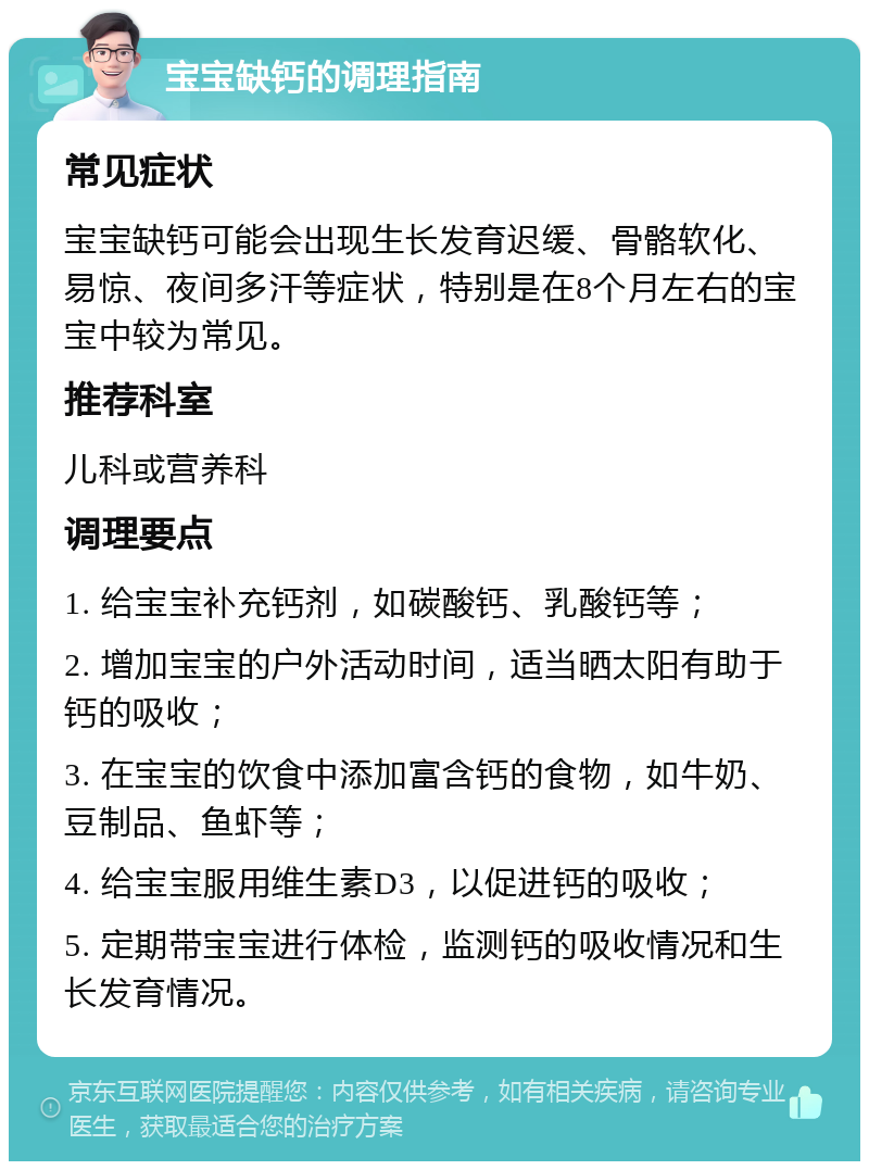 宝宝缺钙的调理指南 常见症状 宝宝缺钙可能会出现生长发育迟缓、骨骼软化、易惊、夜间多汗等症状，特别是在8个月左右的宝宝中较为常见。 推荐科室 儿科或营养科 调理要点 1. 给宝宝补充钙剂，如碳酸钙、乳酸钙等； 2. 增加宝宝的户外活动时间，适当晒太阳有助于钙的吸收； 3. 在宝宝的饮食中添加富含钙的食物，如牛奶、豆制品、鱼虾等； 4. 给宝宝服用维生素D3，以促进钙的吸收； 5. 定期带宝宝进行体检，监测钙的吸收情况和生长发育情况。