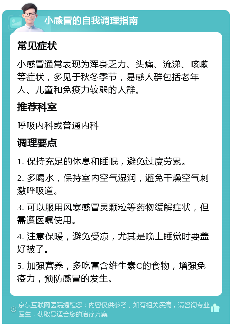 小感冒的自我调理指南 常见症状 小感冒通常表现为浑身乏力、头痛、流涕、咳嗽等症状，多见于秋冬季节，易感人群包括老年人、儿童和免疫力较弱的人群。 推荐科室 呼吸内科或普通内科 调理要点 1. 保持充足的休息和睡眠，避免过度劳累。 2. 多喝水，保持室内空气湿润，避免干燥空气刺激呼吸道。 3. 可以服用风寒感冒灵颗粒等药物缓解症状，但需遵医嘱使用。 4. 注意保暖，避免受凉，尤其是晚上睡觉时要盖好被子。 5. 加强营养，多吃富含维生素C的食物，增强免疫力，预防感冒的发生。