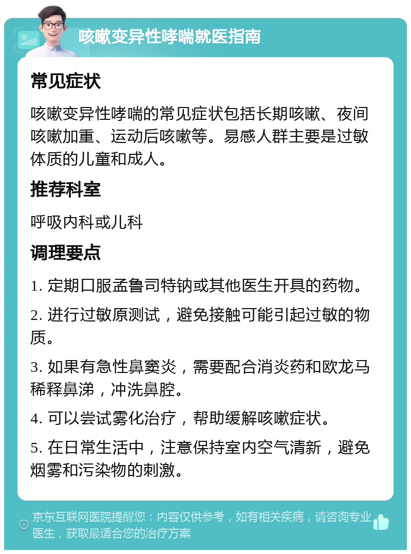 咳嗽变异性哮喘就医指南 常见症状 咳嗽变异性哮喘的常见症状包括长期咳嗽、夜间咳嗽加重、运动后咳嗽等。易感人群主要是过敏体质的儿童和成人。 推荐科室 呼吸内科或儿科 调理要点 1. 定期口服孟鲁司特钠或其他医生开具的药物。 2. 进行过敏原测试，避免接触可能引起过敏的物质。 3. 如果有急性鼻窦炎，需要配合消炎药和欧龙马稀释鼻涕，冲洗鼻腔。 4. 可以尝试雾化治疗，帮助缓解咳嗽症状。 5. 在日常生活中，注意保持室内空气清新，避免烟雾和污染物的刺激。