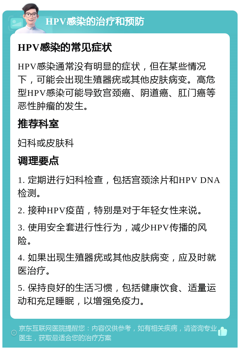 HPV感染的治疗和预防 HPV感染的常见症状 HPV感染通常没有明显的症状，但在某些情况下，可能会出现生殖器疣或其他皮肤病变。高危型HPV感染可能导致宫颈癌、阴道癌、肛门癌等恶性肿瘤的发生。 推荐科室 妇科或皮肤科 调理要点 1. 定期进行妇科检查，包括宫颈涂片和HPV DNA检测。 2. 接种HPV疫苗，特别是对于年轻女性来说。 3. 使用安全套进行性行为，减少HPV传播的风险。 4. 如果出现生殖器疣或其他皮肤病变，应及时就医治疗。 5. 保持良好的生活习惯，包括健康饮食、适量运动和充足睡眠，以增强免疫力。